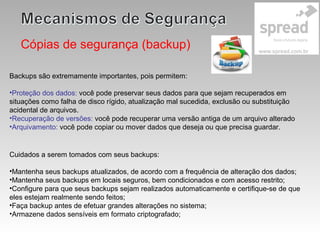 Cópias de segurança (backup)
Backups são extremamente importantes, pois permitem:
•Proteção dos dados: você pode preservar seus dados para que sejam recuperados em
situações como falha de disco rígido, atualização mal sucedida, exclusão ou substituição
acidental de arquivos.
•Recuperação de versões: você pode recuperar uma versão antiga de um arquivo alterado
•Arquivamento: você pode copiar ou mover dados que deseja ou que precisa guardar.
Cuidados a serem tomados com seus backups:
•Mantenha seus backups atualizados, de acordo com a frequência de alteração dos dados;
•Mantenha seus backups em locais seguros, bem condicionados e com acesso restrito;
•Configure para que seus backups sejam realizados automaticamente e certifique-se de que
eles estejam realmente sendo feitos;
•Faça backup antes de efetuar grandes alterações no sistema;
•Armazene dados sensíveis em formato criptografado;
 
