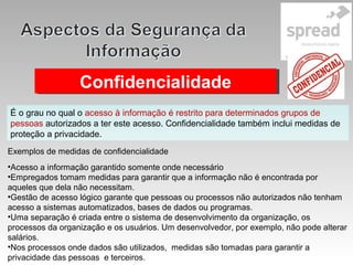 ConfidencialidadeConfidencialidade
É o grau no qual o acesso à informação é restrito para determinados grupos de
pessoas autorizados a ter este acesso. Confidencialidade também inclui medidas de
proteção a privacidade.
Exemplos de medidas de confidencialidade
•Acesso a informação garantido somente onde necessário
•Empregados tomam medidas para garantir que a informação não é encontrada por
aqueles que dela não necessitam.
•Gestão de acesso lógico garante que pessoas ou processos não autorizados não tenham
acesso a sistemas automatizados, bases de dados ou programas.
•Uma separação é criada entre o sistema de desenvolvimento da organização, os
processos da organização e os usuários. Um desenvolvedor, por exemplo, não pode alterar
salários.
•Nos processos onde dados são utilizados, medidas são tomadas para garantir a
privacidade das pessoas e terceiros.
 
