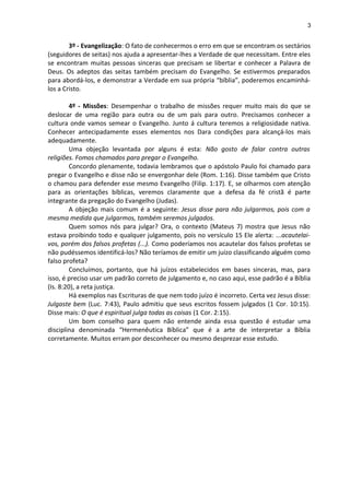 3
3º - Evangelização: O fato de conhecermos o erro em que se encontram os sectários
(seguidores de seitas) nos ajuda a apresentar-lhes a Verdade de que necessitam. Entre eles
se encontram muitas pessoas sinceras que precisam se libertar e conhecer a Palavra de
Deus. Os adeptos das seitas também precisam do Evangelho. Se estivermos preparados
para abordá-los, e demonstrar a Verdade em sua própria “bíblia”, poderemos encaminhá-
los a Cristo.
4º - Missões: Desempenhar o trabalho de missões requer muito mais do que se
deslocar de uma região para outra ou de um país para outro. Precisamos conhecer a
cultura onde vamos semear o Evangelho. Junto á cultura teremos a religiosidade nativa.
Conhecer antecipadamente esses elementos nos Dara condições para alcançá-los mais
adequadamente.
Uma objeção levantada por alguns é esta: Não gosto de falar contra outras
religiões. Fomos chamados para pregar o Evangelho.
Concordo plenamente, todavia lembramos que o apóstolo Paulo foi chamado para
pregar o Evangelho e disse não se envergonhar dele (Rom. 1:16). Disse também que Cristo
o chamou para defender esse mesmo Evangelho (Filip. 1:17). E, se olharmos com atenção
para as orientações bíblicas, veremos claramente que a defesa da fé cristã é parte
integrante da pregação do Evangelho (Judas).
A objeção mais comum é a seguinte: Jesus disse para não julgarmos, pois com a
mesma medida que julgarmos, também seremos julgados.
Quem somos nós para julgar? Ora, o contexto (Mateus 7) mostra que Jesus não
estava proibindo todo e qualquer julgamento, pois no versículo 15 Ele alerta: ...acautelai-
vos, porém dos falsos profetas (...). Como poderíamos nos acautelar dos falsos profetas se
não pudéssemos identificá-los? Não teríamos de emitir um juízo classificando alguém como
falso profeta?
Concluímos, portanto, que há juízos estabelecidos em bases sinceras, mas, para
isso, é preciso usar um padrão correto de julgamento e, no caso aqui, esse padrão é a Bíblia
(Is. 8:20), a reta justiça.
Há exemplos nas Escrituras de que nem todo juízo é incorreto. Certa vez Jesus disse:
Julgaste bem (Luc. 7:43), Paulo admitiu que seus escritos fossem julgados (1 Cor. 10:15).
Disse mais: O que é espiritual julga todas as coisas (1 Cor. 2:15).
Um bom conselho para quem não entende ainda essa questão é estudar uma
disciplina denominada “Hermenêutica Bíblica” que é a arte de interpretar a Bíblia
corretamente. Muitos erram por desconhecer ou mesmo desprezar esse estudo.
 