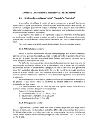 4
CAPÍTULO I. DEFININDO O ASSUNTO ‘SEITAS E HERESIAS’
1.1. Analisando as palavras “seita”, “heresia” e “doutrina”
Uma análise etimológica é muito útil para entendermos o porquê dos termos
mencionados e para que tenhamos uma visão mais ampla do assunto em questão. As
mudanças e variações que ocorrem no passar do tempo com as palavras e os seus sentidos
são muito interessantes e podem clarear pontos obscuros de interpretação em nossos dias
e indicar soluções antes não imaginadas.
O que significa hoje pode não ter significado no passado. O sentido dado hoje pode
ser totalmente contrário ao que era dado em outros tempos. O bom entendimento dos
porquês desta nuance semântica das palavras é essencial para uma correta interpretação
atual.
Para tanto segue uma rápida exposição etimológica dos termos seita e heresia.
1.1.1. A Etimologia das palavras
Ambas as palavras mencionadas derivam de origem grega, mais especificamente da
palavra hairesis, que significa escolha, partido tomado, corrente de pensamento, divisão,
escola, etc. A palavra heresia é um adaptação de hairesis, pois quando traduzida para o
latim, hairesis se transformou em secta.
Por definição e em sua grande maioria os estudiosos consideram que uma seita é a
denominação usualmente aplicada a um grupo religioso que se separa de uma religião
estabelecida, devido ao carismatismo e pregação de um ex-líder local, que geralmente
alega ter revelações advindas diretamente do céu. Os membros do grupo dissidente
encaram a antiga religião como uma organização mundana, o que comprometeria suas
crenças e práticas tradicionais. É comum as seitas restaurarem alguns dos rituais anteriores
a separação.
Resumindo em termos teológicos, podemos afirmar que seita refere-se a um grupo
de pessoas e que heresia indica as doutrinas ou ensinos antibíblicos defendidos e
propagados por este grupo.
Já a palavra doutrina vem do latim doctrina que significa ensino. Referindo-se a
qualquer tipo de ensino ou de algum ensino específico.
Existem três formas de doutrina:
a) Doutrina de Deus (At. 13:12; 1:42; Tt. 2:10)
b) Doutrina de homens (MT. 15:9; Col. 2:22)
c) Doutrina de demônios (1 Tim. 4:1)
1.1.2. A Interpretação secular
Originalmente, a palavra seita não tinha o sentido pejorativo que hoje possui.
Quando o Cristianismo foi chamado de seita (Atos 24:5), não foi em sentido depreciativo.
Os líderes judaicos viam os cristãos como mais um grupo, uma facção dentro do judaísmo.
Com o tempo, hairesis assumiu conotação negativa, como vemos em 1 Cor. 11:9: Gál. 5:20
e 2 Pe. 2: 12,2.
 