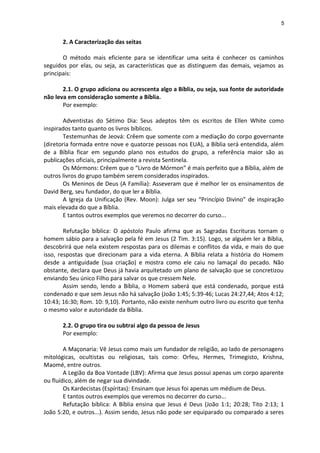 5
2. A Caracterização das seitas
O método mais eficiente para se identificar uma seita é conhecer os caminhos
seguidos por elas, ou seja, as características que as distinguem das demais, vejamos as
principais:
2.1. O grupo adiciona ou acrescenta algo a Bíblia, ou seja, sua fonte de autoridade
não leva em consideração somente a Bíblia.
Por exemplo:
Adventistas do Sétimo Dia: Seus adeptos têm os escritos de Ellen White como
inspirados tanto quanto os livros bíblicos.
Testemunhas de Jeová: Crêem que somente com a mediação do corpo governante
(diretoria formada entre nove e quatorze pessoas nos EUA), a Bíblia será entendida, além
de a Bíblia ficar em segundo plano nos estudos do grupo, a referência maior são as
publicações oficiais, principalmente a revista Sentinela.
Os Mórmons: Crêem que o “Livro de Mórmon” é mais perfeito que a Bíblia, além de
outros livros do grupo também serem considerados inspirados.
Os Meninos de Deus (A Família): Asseveram que é melhor ler os ensinamentos de
David Berg, seu fundador, do que ler a Bíblia.
A Igreja da Unificação (Rev. Moon): Julga ser seu “Princípio Divino” de inspiração
mais elevada do que a Bíblia.
E tantos outros exemplos que veremos no decorrer do curso...
Refutação bíblica: O apóstolo Paulo afirma que as Sagradas Escrituras tornam o
homem sábio para a salvação pela fé em Jesus (2 Tim. 3:15). Logo, se alguém ler a Bíblia,
descobrirá que nela existem respostas para os dilemas e conflitos da vida, e mais do que
isso, respostas que direcionam para a vida eterna. A Bíblia relata a história do Homem
desde a antiguidade (sua criação) e mostra como ele caiu no lamaçal do pecado. Não
obstante, declara que Deus já havia arquitetado um plano de salvação que se concretizou
enviando Seu único Filho para salvar os que cressem Nele.
Assim sendo, lendo a Bíblia, o Homem saberá que está condenado, porque está
condenado e que sem Jesus não há salvação (João 1:45; 5:39-46; Lucas 24:27,44; Atos 4:12;
10:43; 16:30; Rom. 10: 9,10). Portanto, não existe nenhum outro livro ou escrito que tenha
o mesmo valor e autoridade da Bíblia.
2.2. O grupo tira ou subtrai algo da pessoa de Jesus
Por exemplo:
A Maçonaria: Vê Jesus como mais um fundador de religião, ao lado de personagens
mitológicas, ocultistas ou religiosas, tais como: Orfeu, Hermes, Trimegisto, Krishna,
Maomé, entre outros.
A Legião da Boa Vontade (LBV): Afirma que Jesus possui apenas um corpo aparente
ou fluídico, além de negar sua divindade.
Os Kardecistas (Espíritas): Ensinam que Jesus foi apenas um médium de Deus.
E tantos outros exemplos que veremos no decorrer do curso...
Refutação bíblica: A Bíblia ensina que Jesus é Deus (João 1:1; 20:28; Tito 2:13; 1
João 5:20, e outros...). Assim sendo, Jesus não pode ser equiparado ou comparado a seres
 