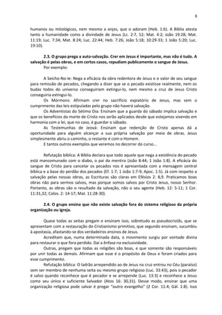 6
humanos ou mitológicos, nem mesmo a anjos, que o adoram (Heb. 1:6). A Bíblia atesta
tanto a humanidade como a divindade de Jesus (Lc. 2:7, 52; Mat. 4:2; João 19:28; Mat.
11:19; Luc. 7:34; Mat. 8:24; Luc. 22:44; Heb. 7:26; João 5:18; 10:29-33; 1 João 5:20; Luc.
19:10).
2.3. O grupo prega a auto-salvação. Crer em Jesus é importante, mas não é tudo. A
salvação é pelas obras, e em certos casos, repudiam publicamente o sangue de Jesus.
Por exemplo:
A Seicho-No-Ie: Nega a eficácia da obra redentora de Jesus e o valor de seu sangue
para remissão de pecados, chegando a dizer que se o pecado existisse realmente, nem os
budas todos do universo conseguiriam extingui-lo, nem mesmo a cruz de Jesus Cristo
conseguiria extingui-lo.
Os Mórmons: Afirmam crer no sacrifício expiatório de Jesus, mas sem o
cumprimento das leis estipuladas pelo grupo não haverá salvação.
Os Adventistas do Sétimo Dia: Ensinam que a guarda do sábado implica salvação e
que os benefícios da morte de Cristo nos serão aplicados desde que estejamos vivendo em
harmonia com a lei, que no caso, é guardar o sábado.
As Testemunhas de Jeová: Ensinam que redenção de Cristo apenas dá a
oportunidade para alguém alcançar a sua própria salvação por meio de obras. Jesus
simplesmente abriu o caminho, o restante é com o Homem.
E tantos outros exemplos que veremos no decorrer do curso...
Refutação bíblica: A Bíblia declara que todo aquele que nega a existência do pecado
está mancomunado com o diabo, o pai da mentira (João 8:44; 1 João 1:8). A eficácia do
sangue de Cristo para cancelar os pecados nos é apresentada com a mensagem central
bíblica e a base do perdão dos pecados (Ef. 1:7; 1 João 1:7-9; Apoc. 1:5). Já com respeito a
salvação pelas nossas obras, as Escrituras são claras em Efésios 2: 8,9. Praticamos boas
obras não para sermos salvos, mas porque somos salvos por Cristo Jesus, nosso Senhor.
Portanto, as obras são o resultado da salvação, não o seu agente (Heb. 12: 5-11; 1 Cor.
11:31,32; Colos. 2: 14-17; Mat. 11:28-30).
2.4. O grupo ensina que não existe salvação fora do sistema religioso da própria
organização ou igreja.
Quase todas as seitas pregam e ensinam isso, sobretudo as pseudocristãs, que se
apresentam com a restauração do Cristianismo primitivo, que segundo ensinam, sucumbiu
à apostasia, afastando-se dos verdadeiros ensinos de Jesus.
Acreditam que, numa determinada data, o movimento surgiu por vontade divina
para restaurar o que fora perdido. Daí a ênfase na exclusividade.
Outras, pregam que todas as religiões são boas, e que somente são responsáveis
por unir todas as demais. Afirmam que esse é o propósito de Deus e foram criados para
esse cumprimento.
Refutação bíblica: O ladrão arrependido ao de Jesus na cruz entrou no Céu (paraíso)
sem ser membro de nenhuma seita ou mesmo grupo religioso (Luc. 33:43), pois o pecador
é salvo quando reconhece que é pecador e se arrepende (Luc. 13:3) e reconhece a Jesus
como seu único e suficiente Salvador (Atos 16: 30,31). Desse modo, ensinar que uma
organização religiosa pode salvar é pregar “outro evangelho” (2 Cor. 11:4; Gál. 1:8). Isso
 