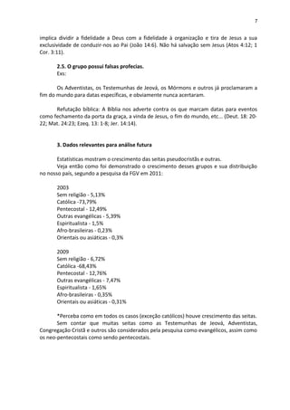 7
implica dividir a fidelidade a Deus com a fidelidade à organização e tira de Jesus a sua
exclusividade de conduzir-nos ao Pai (João 14:6). Não há salvação sem Jesus (Atos 4:12; 1
Cor. 3:11).
2.5. O grupo possui falsas profecias.
Exs:
Os Adventistas, os Testemunhas de Jeová, os Mórmons e outros já proclamaram a
fim do mundo para datas específicas, e obviamente nunca acertaram.
Refutação bíblica: A Bíblia nos adverte contra os que marcam datas para eventos
como fechamento da porta da graça, a vinda de Jesus, o fim do mundo, etc... (Deut. 18: 20-
22; Mat. 24:23; Ezeq. 13: 1-8; Jer. 14:14).
3. Dados relevantes para análise futura
Estatísticas mostram o crescimento das seitas pseudocristãs e outras.
Veja então como foi demonstrado o crescimento desses grupos e sua distribuição
no nosso país, segundo a pesquisa da FGV em 2011:
2003
Sem religião - 5,13%
Católica -73,79%
Pentecostal - 12,49%
Outras evangélicas - 5,39%
Espiritualista - 1,5%
Afro-brasileiras - 0,23%
Orientais ou asiáticas - 0,3%
2009
Sem religião - 6,72%
Católica -68,43%
Pentecostal - 12,76%
Outras evangélicas - 7,47%
Espiritualista - 1,65%
Afro-brasileiras - 0,35%
Orientais ou asiáticas - 0,31%
*Perceba como em todos os casos (exceção católicos) houve crescimento das seitas.
Sem contar que muitas seitas como as Testemunhas de Jeová, Adventistas,
Congregação Cristã e outros são considerados pela pesquisa como evangélicos, assim como
os neo-pentecostais como sendo pentecostais.
 