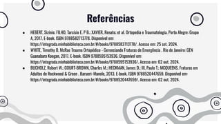 Referências
● HEBERT, Sizínio; FILHO, Tarcísio E. P B.; XAVIER, Renato; et al. Ortopedia e Traumatologia. Porto Alegre: Grupo
A, 2017. E-book. ISBN 9788582713778. Disponível em:
https://integrada.minhabiblioteca.com.br/#/books/9788582713778/. Acesso em: 25 set. 2024.
● WHITE, Timothy O. McRae Trauma Ortopédico - Gerenciando Fraturas de Emergência . Rio de Janeiro: GEN
Guanabara Koogan, 2017. E-book. ISBN 9788595153936. Disponível em:
https://integrada.minhabiblioteca.com.br/#/books/9788595153936/. Acesso em: 02 out. 2024.
● BUCHOLZ, Robert W.; COURT-BROWN, Charles M.; HECKMAN, James D.; III, Paulo T.; MCQUEENS. Fraturas em
Adultos de Rockwood & Green . Barueri: Manole, 2013. E-book. ISBN 9788520447659. Disponível em:
https://integrada.minhabiblioteca.com.br/#/books/9788520447659/. Acesso em: 02 out. 2024.
 