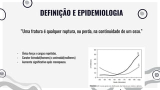 DEFINIÇÃO E EPIDEMIOLOGIA
“Uma fratura é qualquer ruptura, ou perda, na continuidade de um osso.”
- Única força x cargas repetidas.
- Carater bimodal(homens) x unimodal(mulheres)
- Aumento signiﬁcativo após menopausa.
 