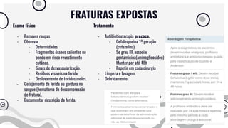 FRATURAS EXPOSTAS
Exame físico
- Remover roupas
- Observar
- Deformidades
- Fragmentos ósseos salientes ou
pondo em risco revestimento
cutâneo.
- Sinais de desvascularização.
- Resíduos visíveis na ferida
- Desluvamento de tecidos moles.
- Gotejamento da ferida ou gordura no
sangue (hematoma de descompressão
de fratura).
- Documentar descrição da ferida.
Tratamento
- Antibioticoterapia precoce.
- Cefalosporina 1º geração
(cefazolina)
- Se grau III, associar
gentamicina(aminoglicosídeo)
- Manter por até 48h
- Repetir em cada cirurgia
- Limpeza e lavagem.
- Debridamento
 