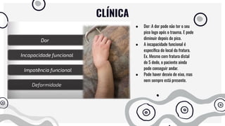 CLÍNICA
● Dor: A dor pode não ter o seu
pico logo após o trauma. E pode
diminuir depois do pico.
● A incapacidade funcional é
especíﬁca do local da fratura.
Ex. Mesmo com fratura distal
do 5 dedo, o paciente ainda
pode conseguir andar.
● Pode haver desvio de eixo, mas
nem sempre está presente.
 
