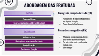 ABORDAGEM DAS FRATURAS
Tomograﬁa computadorizada (TC)
● Planejamento do tratamento deﬁnitivo
em algumas situações.
● Pouco disponível e alto custo.
Ressonância magnética (RM)
● Alto custo, pouco disponível, tempo
para fazer e receber as imagens.
● Por outro lado, mostra o edema da
medula óssea
● Sem radiação
 