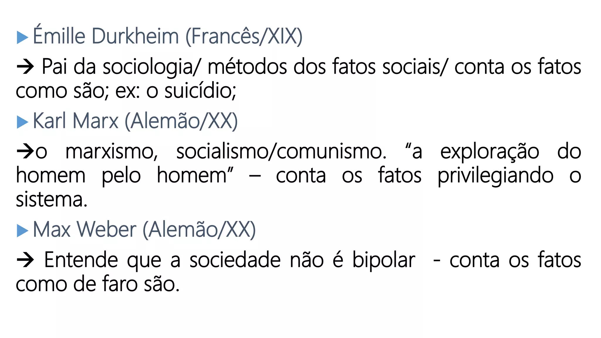  Émille Durkheim (Francês/XIX)
Pai da sociologia/ métodos dos fatos sociais/ conta os fatos
como são; ex: o suicídio;
Karl Marx (Alemão/XX)
o marxismo, socialismo/comunismo. “a exploração do
homem pelo homem” – conta os fatos privilegiando o
sistema.
Max Weber (Alemão/XX)
Entende que a sociedade não é bipolar - conta os fatos
como de faro são.