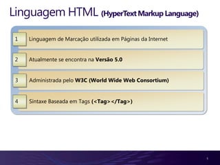 Linguagem HTML (HyperText Markup Language)

 1   Linguagem de Marcação utilizada em Páginas da Internet


 2   Atualmente se encontra na Versão 5.0


 3   Administrada pelo W3C (World Wide Web Consortium)


 4   Síntaxe Baseada em Tags (<Tag></Tag>)




                                                              5
 