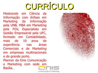 CURRÍCULOMestrando em Ciência da Informação com ênfase em Marketing da Informação pela UNB, MBA em Marketing pela FGV, Especialista em Gestão Empresarial pela UFC, formado em Contabilidade, mais de 10anos de experiência nas áreas Comerciais e de Marketingem empresas multinacionais e de grande porte. Planner da Onis Comunicação e Marketing com sede em Basília.