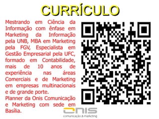 CURRÍCULOMestrando em Ciência da Informação com ênfase em Marketing da Informação pela UNB, MBA em Marketing pela FGV, Especialista em Gestão Empresarial pela UFC, formado em Contabilidade, mais de 10anos de experiência nas áreas Comerciais e de Marketingem empresas multinacionais e de grande porte. Planner da Onis Comunicação e Marketing com sede em Basília.