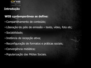 IntroduçãoWEB contemporânea se define:• Compartilhamento de conteúdo;• Liberação do pólo de emissão – texto, vídeo, foto etc;• Sociabilidade;• Instância de recepção ativa;• Reconfiguração de formatos e práticas sociais;• Convergência midiática;• Popularização das Mídias Sociais.
