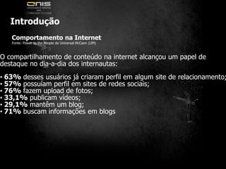 IntroduçãoComportamento na InternetFonte: Power to the People da Universal McCann (UM)O compartilhamento de conteúdo na internet alcançou um papel dedestaque no dia-a-dia dos internautas:• 63% desses usuários já criaram perfil em algum site de relacionamento;• 57% possuíam perfil em sites de redes sociais;• 76% fazem upload de fotos;• 33,1% publicam vídeos;• 29,1% mantêm um blog;• 71% buscam informações em blogs