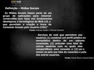 Definição – Mídias SociaisAs  Mídias  Sociais  fazem  parte  de  umgrupo    de    aplicações    para    Internetconstruídas  com  base  nos  fundamentosideológicos e tecnológicos da Web 2.0, eque   permitem   a   criação   e   troca   deConteúdo Gerado pelo Usuário (CGU)"Fonte: Andreas Kaplan e Michael HaenleinServiços  de  web  que  permitem  aosusuários (1) construir um perfil público ousemipúblico    dentro    de    um    sistemaconectado,  (2)  articular  uma  lista  deoutros   usuários   com   os   quais   elescompartilham  uma  conexão  e  (3) ver emover-se pela sua lista de conexões e pelados outros usuários.Fonte: Danah Boyd e Nicole Ellison
