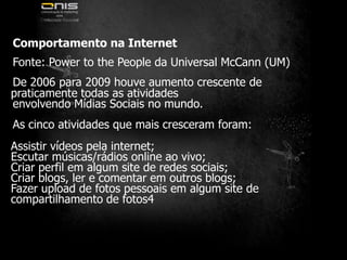 	Comportamento na InternetFonte: Power to the People da Universal McCann (UM)	De 2006 para 2009 houve aumento crescente de praticamente todas as atividades	envolvendo Mídias Sociais no mundo.	As cinco atividades que mais cresceram foram:Assistir vídeos pela internet;Escutar músicas/rádios online ao vivo;Criar perfil em algum site de redes sociais;Criar blogs, ler e comentar em outros blogs;Fazer upload de fotos pessoais em algum site de compartilhamento de fotos4