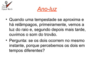 Ano-luz
• Quando uma tempestade se aproxima e
há relâmpagos, primeiramente, vemos a
luz do raio e, segundo depois mais tarde,
ouvimos o som do trovão.
• Pergunta: se os dois ocorrem no mesmo
instante, porque percebemos os dois em
tempos diferentes?
 