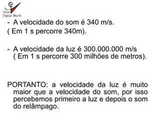 - A velocidade do som é 340 m/s.
( Em 1 s percorre 340m).
- A velocidade da luz é 300.000.000 m/s
( Em 1 s percorre 300 milhões de metros).
PORTANTO: a velocidade da luz é muito
maior que a velocidade do som, por isso
percebemos primeiro a luz e depois o som
do relâmpago.
 