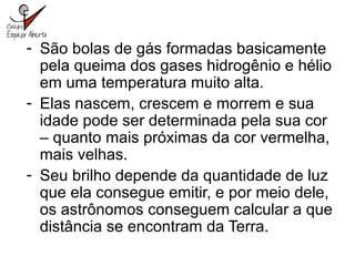 - São bolas de gás formadas basicamente
pela queima dos gases hidrogênio e hélio
em uma temperatura muito alta.
- Elas nascem, crescem e morrem e sua
idade pode ser determinada pela sua cor
– quanto mais próximas da cor vermelha,
mais velhas.
- Seu brilho depende da quantidade de luz
que ela consegue emitir, e por meio dele,
os astrônomos conseguem calcular a que
distância se encontram da Terra.
 