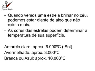 - Quando vemos uma estrela brilhar no céu,
podemos estar diante de algo que não
exista mais.
- As cores das estrelas podem determinar a
temperatura de sua superfície.
Amarelo claro: aprox. 6.000ºC ( Sol)
Avermelhado: aprox. 3.000ºC
Branca ou Azul: aprox. 10.000ºC
 