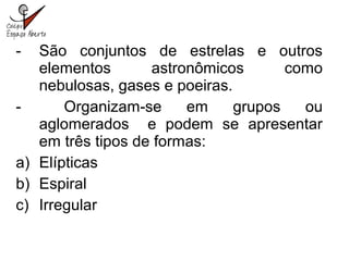 - São conjuntos de estrelas e outros
elementos astronômicos como
nebulosas, gases e poeiras.
- Organizam-se em grupos ou
aglomerados e podem se apresentar
em três tipos de formas:
a) Elípticas
b) Espiral
c) Irregular
 