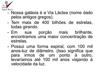 - Nossa galáxia é a Via Láctea (nome dado
pelos antigos gregos).
- Tem mais de 400 bilhões de estrelas,
todas girando.
- Em sua porção mais brilhante,
encontramos uma maior concentração de
estrelas.
- Possui uma forma espiral, com 100 mil
anos-luz de diâmetro. (Isso significa que
para irmos de um ponto à outro,
levaríamos até 100 mil anos viajando à
velocidade da luz.
 