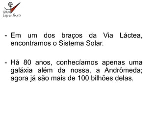 - Em um dos braços da Via Láctea,
encontramos o Sistema Solar.
- Há 80 anos, conhecíamos apenas uma
galáxia além da nossa, a Andrômeda;
agora já são mais de 100 bilhões delas.
 