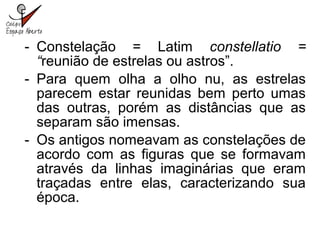 - Constelação = Latim constellatio =
“reunião de estrelas ou astros”.
- Para quem olha a olho nu, as estrelas
parecem estar reunidas bem perto umas
das outras, porém as distâncias que as
separam são imensas.
- Os antigos nomeavam as constelações de
acordo com as figuras que se formavam
através da linhas imaginárias que eram
traçadas entre elas, caracterizando sua
época.
 