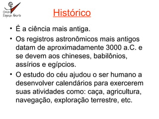 Histórico
• É a ciência mais antiga.
• Os registros astronômicos mais antigos
datam de aproximadamente 3000 a.C. e
se devem aos chineses, babilônios,
assírios e egípcios.
• O estudo do céu ajudou o ser humano a
desenvolver calendários para exercerem
suas atividades como: caça, agricultura,
navegação, exploração terrestre, etc.
 