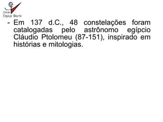 - Em 137 d.C., 48 constelações foram
catalogadas pelo astrônomo egípcio
Cláudio Ptolomeu (87-151), inspirado em
histórias e mitologias.
 