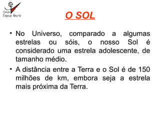 O SOL
• No Universo, comparado a algumas
estrelas ou sóis, o nosso Sol é
considerado uma estrela adolescente, de
tamanho médio.
• A distância entre a Terra e o Sol é de 150
milhões de km, embora seja a estrela
mais próxima da Terra.
 