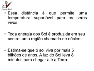 • Essa distância é que permite uma
temperatura suportável para os seres
vivos.
• Toda energia dos Sol é produzida em seu
centro, uma região chamada de núcleo.
• Estima-se que o sol viva por mais 5
bilhões de anos. A luz do Sol leva 8
minutos para chegar até a Terra.
 