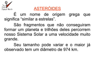 ASTERÓIDES
É um nome de origem grega que
significa “similar a estrelas”.
São fragmentos que não conseguiram
formar um planeta e trilhões deles percorrem
nosso Sistema Solar a uma velocidade muito
grande.
Seu tamanho pode variar e o maior já
observado tem um diâmetro de 974 km.
 