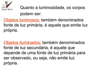 Quanto a luminosidade, os corpos
podem ser:
Objetos luminosos: também denominados
fonte de luz primária, é aquele que emite luz
própria.
Objetos iluminados: também denominados
fonte de luz secundária, é aquele que
depende de uma fonte de luz primária para
ser observado, ou seja, não emite luz
própria.
 