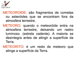 METEOROIDE: são fragmentos de cometas
ou asteróides que se encontram fora da
atmosfera terrestre.
METEORO: quando o meteoróide entra na
atmosfera terrestre, deixando um rastro
luminoso. (estrela cadente). A maioria se
desintegra antes de atingir a superfície da
Terra.
METEORITO: é um resto de meteoro que
atinge a superfície da Terra.
 