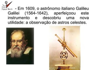 - Em 1609, o astrônomo italiano Galileu
Galilei (1564-1642), aperfeiçoou este
instrumento e descobriu uma nova
utilidade: a observação de astros celestes.
 