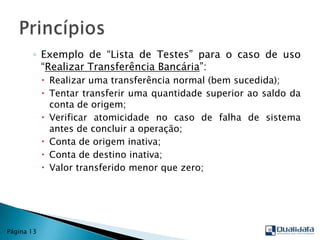 Exemplo de “Lista de Testes” para o caso de uso “Realizar Transferência Bancária”:Realizar uma transferência normal (bem sucedida);Tentar transferir uma quantidade superior ao saldo da conta de origem;Verificar atomicidade no caso de falha de sistema antes de concluir a operação;Conta de origem inativa;Conta de destino inativa;Valor transferido menor que zero;PrincípiosPágina 13