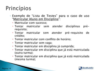Exemplo de “Lista de Testes” para o caso de uso “Matricular Aluno em Disciplina”:Matricular com sucesso;Tentar matricular sem atender disciplinas pré-requisito;Tentar matricular sem atender pré-requisito de crédito;Tentar matricular com conflito de horário;Tentar matricular sem vaga;Tentar matricular em disciplina já cumprida;Tentar matricular em disciplina que já está matriculada (outra turma);Tentar matricular em disciplina que já está matriculada (mesma turma);PrincípiosPágina 14