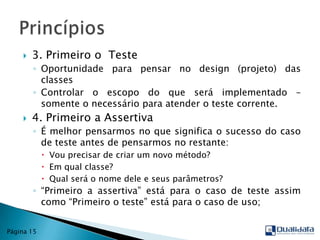 3. Primeiro o  TesteOportunidade para pensar no design (projeto) das classesControlar o escopo do que será implementado – somente o necessário para atender o teste corrente.4. Primeiro a AssertivaÉ melhor pensarmos no que significa o sucesso do caso de teste antes de pensarmos no restante:Vou precisar de criar um novo método?Em qual classe?Qual será o nome dele e seus parâmetros?“Primeiro a assertiva” está para o caso de teste assim como “Primeiro o teste” está para o caso de uso;PrincípiosPágina 15