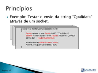 Exemplo: Testar o envio da string “Qualidata” através de um socket.PrincípiosPágina 16publicvoidTestarComunicacaoSocket()        {Assert.IsTrue(readerSocket.Close());Assert.AreEqual(“Qualidata”, buf);        }publicvoidTestarComunicacaoSocket()        {                string buf = reader.Contents();Assert.IsTrue(readerSocket.Close());Assert.AreEqual(“Qualidata”, buf);        }publicvoidTestarComunicacaoSocket()        {SocketreaderSocket = newSocket(“localhost”, 8080);                string buf = reader.Contents();Assert.IsTrue(readerSocket.Close());Assert.AreEqual(“Qualidata”, buf);        }publicvoidTestarComunicacaoSocket()        {Serverserver = newServer(8080, “”Qualidata”);SocketreaderSocket = newSocket(“localhost”, 8080);                string buf = reader.Contents();Assert.IsTrue(readerSocket.Close());Assert.AreEqual(“Qualidata”, buf);        }