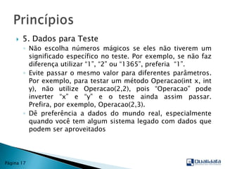 5. Dados para TesteNão escolha números mágicos se eles não tiverem um significado específico no teste. Por exemplo, se não faz diferença utilizar “1”, “2” ou “1365”, preferia  “1”. Evite passar o mesmo valor para diferentes parâmetros. Por exemplo, para testar um método Operacao(int x, int y), não utilize Operacao(2,2), pois “Operacao” pode inverter “x” e “y” e o teste ainda assim passar. Prefira, por exemplo, Operacao(2,3).Dê preferência a dados do mundo real, especialmente quando você tem algum sistema legado com dados que podem ser aproveitadosPrincípiosPágina 17