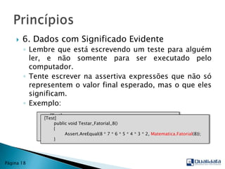 6. Dados com Significado EvidenteLembre que está escrevendo um teste para alguém ler, e não somente para ser executado pelo computador.Tente escrever na assertiva expressões que não só representem o valor final esperado, mas o que eles significam.Exemplo:PrincípiosPágina 18        [Test]publicvoid Testar_Fatorial_8()        {Assert.AreEqual(40320, Matematica.Fatorial(8));        } [Test]publicvoid Testar_Fatorial_8()        {Assert.AreEqual(8 * 7 * 6 * 5 * 4 * 3 * 2, Matematica.Fatorial(8));        }