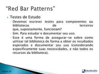 Testes de EstudoDevemos escrever testes para componentes ou bibliotecas de terceiros que, supostamente, funcionam?Sim. Para estudar e documentar seu uso.Esse é uma forma de assegurar-se sobre como utilizar tal biblioteca de forma a obter os resultados esperados e documentar seu uso (considerando especificamente suas necessidades, e não todos os recursos da biblioteca).“Red Bar Patterns”Página 20