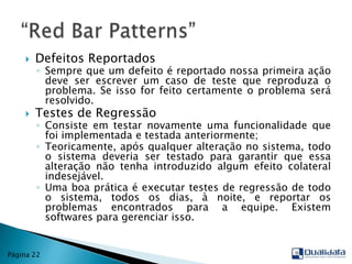 Defeitos ReportadosSempre que um defeito é reportado nossa primeira ação deve ser escrever um caso de teste que reproduza o problema. Se isso for feito certamente o problema será resolvido.Testes de RegressãoConsiste em testar novamente uma funcionalidade que foi implementada e testada anteriormente;Teoricamente, após qualquer alteração no sistema, todo o sistema deveria ser testado para garantir que essa alteração não tenha introduzido algum efeito colateral indesejável.Uma boa prática é executar testes de regressão de todo o sistema, todos os dias, à noite, e reportar os problemas encontrados para a equipe. Existem softwares para gerenciar isso.“Red Bar Patterns”Página 22