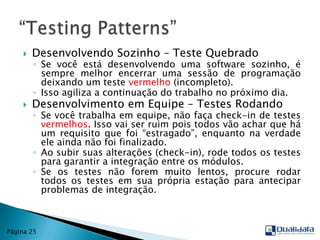 Desenvolvendo Sozinho – Teste QuebradoSe você está desenvolvendo uma software sozinho, é sempre melhor encerrar uma sessão de programação deixando um teste vermelho(incompleto). Isso agiliza a continuação do trabalho no próximo dia.Desenvolvimento em Equipe – Testes RodandoSe você trabalha em equipe, não faça check-in de testes vermelhos. Isso vai ser ruim pois todos vão achar que há um requisito que foi “estragado”, enquanto na verdade ele ainda não foi finalizado.Ao subir suas alterações (check-in), rode todos os testes para garantir a integração entre os módulos.Se os testes não forem muito lentos, procure rodar todos os testes em sua própria estação para antecipar problemas de integração.“TestingPatterns”Página 25