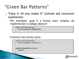 “Fake it ‘til youmake it” (simule até construir realmente)Por exemplo, qual é a forma mais simples de implementar o código abaixo?A forma mas direta seria:“Green Bar Patterns”Página 27publicvoidTestarSoma() {Assert.AreEqual(5, Somar(2,3));     }publicvoidTestarSoma() {Assert.AreEqual(5, Somar(2,3));     }publicint Somar(int x, int y) {return 5;     }