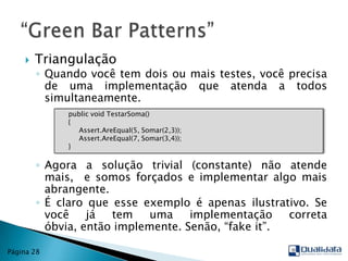 TriangulaçãoQuando você tem dois ou mais testes, você precisa de uma implementação que atenda a todos simultaneamente.Agora a solução trivial (constante) não atende mais,  e somos forçados e implementar algo mais abrangente.É claro que esse exemplo é apenas ilustrativo. Se você já tem uma implementação correta óbvia, então implemente. Senão, “fake it”.“Green Bar Patterns”Página 28publicvoidTestarSoma()      {Assert.AreEqual(5, Somar(2,3));Assert.AreEqual(7, Somar(3,4));     }