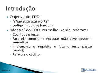 Objetivo do TDD: “cleancodethat works”código limpo que funciona“Mantra” do TDD: vermelho-verde-refatorarCodifique o teste;Faça ele compilar e executar (não deve passar - vermelho);Implemente o requisito e faça o teste passar (verde);Refatore o código;IntroduçãoPágina 3