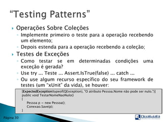 Operações Sobre ColeçõesImplemente primeiro o teste para a operação recebendo um elemento;Depois estenda para a operação recebendo a coleção;Testes de ExceçõesComo testar se em determinadas condições uma exceção é gerada?Use try ... Teste ... Assert.IsTrue(false) ... catch ...Ou use algum recurso específico do seu framework de testes (um “xUnit” da vida), se houver:“TestingPatterns”Página 30     [ExpectedException(typeof(QException), "O atributo Pessoa.Nome não pode ser nulo.")]publicvoidTestarNomeNaoNulo()      {          Pessoa p = new Pessoa();Conexao.Save(p);     }