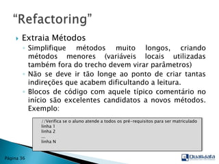 Extraia MétodosSimplifique métodos muito longos, criando métodos menores (variáveis locais utilizadas também fora do trecho devem virar parâmetros)Não se deve ir tão longe ao ponto de criar tantas indireções que acabem dificultando a leitura.Blocos de código com aquele típico comentário no início são excelentes candidatos a novos métodos. Exemplo:“Refactoring”Página 36    //Verifica se o aluno atende a todos os pré-requisitos para ser matriculado     linha 1     linha 2     ...     linha N